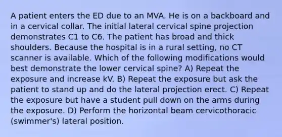 A patient enters the ED due to an MVA. He is on a backboard and in a cervical collar. The initial lateral cervical spine projection demonstrates C1 to C6. The patient has broad and thick shoulders. Because the hospital is in a rural setting, no CT scanner is available. Which of the following modifications would best demonstrate the lower cervical spine? A) Repeat the exposure and increase kV. B) Repeat the exposure but ask the patient to stand up and do the lateral projection erect. C) Repeat the exposure but have a student pull down on the arms during the exposure. D) Perform the horizontal beam cervicothoracic (swimmer's) lateral position.