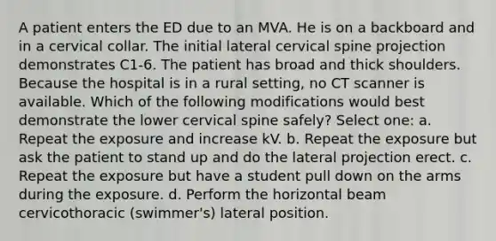 A patient enters the ED due to an MVA. He is on a backboard and in a cervical collar. The initial lateral cervical spine projection demonstrates C1-6. The patient has broad and thick shoulders. Because the hospital is in a rural setting, no CT scanner is available. Which of the following modifications would best demonstrate the lower cervical spine safely? Select one: a. Repeat the exposure and increase kV. b. Repeat the exposure but ask the patient to stand up and do the lateral projection erect. c. Repeat the exposure but have a student pull down on the arms during the exposure. d. Perform the horizontal beam cervicothoracic (swimmer's) lateral position.