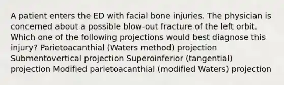 A patient enters the ED with facial bone injuries. The physician is concerned about a possible blow-out fracture of the left orbit. Which one of the following projections would best diagnose this injury? Parietoacanthial (Waters method) projection Submentovertical projection Superoinferior (tangential) projection Modified parietoacanthial (modified Waters) projection