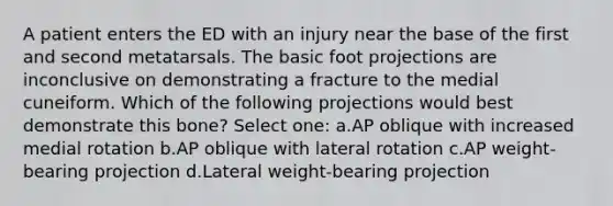 A patient enters the ED with an injury near the base of the first and second metatarsals. The basic foot projections are inconclusive on demonstrating a fracture to the medial cuneiform. Which of the following projections would best demonstrate this bone? Select one: a.AP oblique with increased medial rotation b.AP oblique with lateral rotation c.AP weight-bearing projection d.Lateral weight-bearing projection