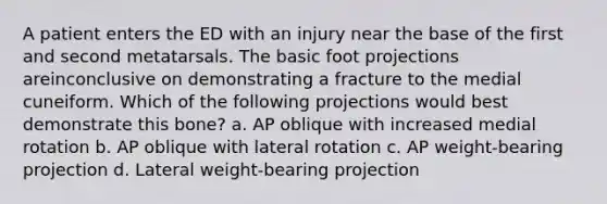 A patient enters the ED with an injury near the base of the first and second metatarsals. The basic foot projections areinconclusive on demonstrating a fracture to the medial cuneiform. Which of the following projections would best demonstrate this bone? a. AP oblique with increased medial rotation b. AP oblique with lateral rotation c. AP weight-bearing projection d. Lateral weight-bearing projection