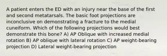 A patient enters the ED with an injury near the base of the first and second metatarsals. The basic foot projections are inconclusive on demonstrating a fracture to the medial cuneiform. Which of the following projections would best demonstrate this bone? A) AP Oblique with increased medial rotation B) AP oblique with lateral rotation C) AP weight-bearing projection D) Lateral weight-bearing projection