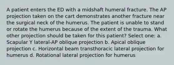 A patient enters the ED with a midshaft humeral fracture. The AP projection taken on the cart demonstrates another fracture near the surgical neck of the humerus. The patient is unable to stand or rotate the humerus because of the extent of the trauma. What other projection should be taken for this patient? Select one: a. Scapular Y lateral-AP oblique projection b. Apical oblique projection c. Horizontal beam transthoracic lateral projection for humerus d. Rotational lateral projection for humerus