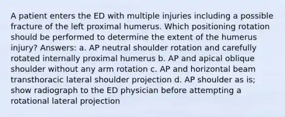 A patient enters the ED with multiple injuries including a possible fracture of the left proximal humerus. Which positioning rotation should be performed to determine the extent of the humerus injury? Answers: a. AP neutral shoulder rotation and carefully rotated internally proximal humerus b. AP and apical oblique shoulder without any arm rotation c. AP and horizontal beam transthoracic lateral shoulder projection d. AP shoulder as is; show radiograph to the ED physician before attempting a rotational lateral projection