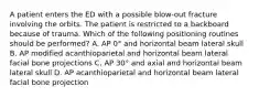 A patient enters the ED with a possible blow-out fracture involving the orbits. The patient is restricted to a backboard because of trauma. Which of the following positioning routines should be performed? A. AP 0° and horizontal beam lateral skull B. AP modified acanthioparietal and horizontal beam lateral facial bone projections C. AP 30° and axial and horizontal beam lateral skull D. AP acanthioparietal and horizontal beam lateral facial bone projection