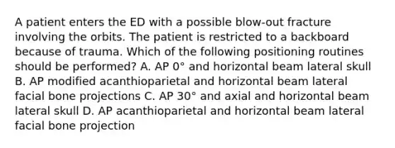 A patient enters the ED with a possible blow-out fracture involving the orbits. The patient is restricted to a backboard because of trauma. Which of the following positioning routines should be performed? A. AP 0° and horizontal beam lateral skull B. AP modified acanthioparietal and horizontal beam lateral facial bone projections C. AP 30° and axial and horizontal beam lateral skull D. AP acanthioparietal and horizontal beam lateral facial bone projection