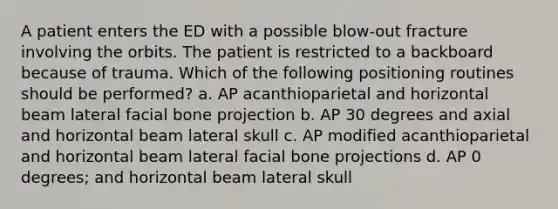 A patient enters the ED with a possible blow-out fracture involving the orbits. The patient is restricted to a backboard because of trauma. Which of the following positioning routines should be performed? a. AP acanthioparietal and horizontal beam lateral facial bone projection b. AP 30 degrees and axial and horizontal beam lateral skull c. AP modified acanthioparietal and horizontal beam lateral facial bone projections d. AP 0 degrees; and horizontal beam lateral skull