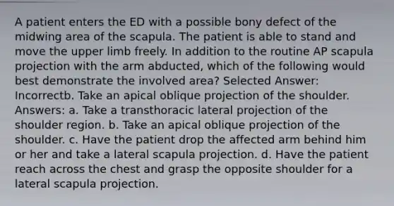 A patient enters the ED with a possible bony defect of the midwing area of the scapula. The patient is able to stand and move the upper limb freely. In addition to the routine AP scapula projection with the arm abducted, which of the following would best demonstrate the involved area? Selected Answer: Incorrectb. Take an apical oblique projection of the shoulder. Answers: a. Take a transthoracic lateral projection of the shoulder region. b. Take an apical oblique projection of the shoulder. c. Have the patient drop the affected arm behind him or her and take a lateral scapula projection. d. Have the patient reach across the chest and grasp the opposite shoulder for a lateral scapula projection.