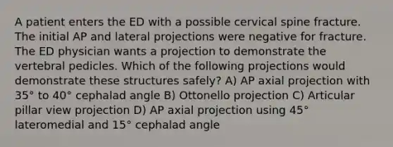 A patient enters the ED with a possible cervical spine fracture. The initial AP and lateral projections were negative for fracture. The ED physician wants a projection to demonstrate the vertebral pedicles. Which of the following projections would demonstrate these structures safely? A) AP axial projection with 35° to 40° cephalad angle B) Ottonello projection C) Articular pillar view projection D) AP axial projection using 45° lateromedial and 15° cephalad angle