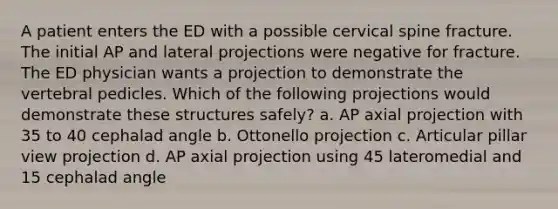 A patient enters the ED with a possible cervical spine fracture. The initial AP and lateral projections were negative for fracture. The ED physician wants a projection to demonstrate the vertebral pedicles. Which of the following projections would demonstrate these structures safely? a. AP axial projection with 35 to 40 cephalad angle b. Ottonello projection c. Articular pillar view projection d. AP axial projection using 45 lateromedial and 15 cephalad angle