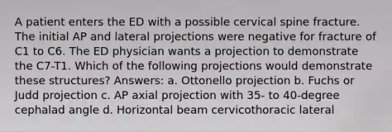 A patient enters the ED with a possible cervical spine fracture. The initial AP and lateral projections were negative for fracture of C1 to C6. The ED physician wants a projection to demonstrate the C7-T1. Which of the following projections would demonstrate these structures? Answers: a. Ottonello projection b. Fuchs or Judd projection c. AP axial projection with 35- to 40-degree cephalad angle d. Horizontal beam cervicothoracic lateral