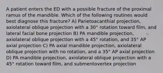 A patient enters the ED with a possible fracture of the proximal ramus of the mandible. Which of the following routines would best diagnose this fracture? A) Parietoacanthial projection, axiolateral oblique projection with a 30° rotation toward film, and lateral facial bone projection B) PA mandible projection, axiolateral oblique projection with a 45° rotation, and 35° AP axial projection C) PA axial mandible projection, axiolateral oblique projection with no rotation, and a 35° AP axial projection D) PA mandible projection, axiolateral oblique projection with a 45° rotation toward film, and submentovertex projection