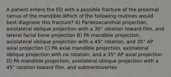 A patient enters the ED with a possible fracture of the proximal ramus of the mandible.Which of the following routines would best diagnose this fracture? A) Parietoacanthial projection, axiolateral oblique projection with a 30° rotation toward film, and lateral facial bone projection B) PA mandible projection, axiolateral oblique projection with a 45° rotation, and 35° AP axial projection C) PA axial mandible projection, axiolateral oblique projection with no rotation, and a 35° AP axial projection D) PA mandible projection, axiolateral oblique projection with a 45° rotation toward film, and submentovertex