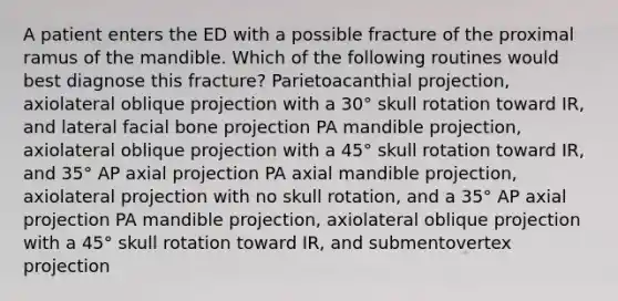 A patient enters the ED with a possible fracture of the proximal ramus of the mandible. Which of the following routines would best diagnose this fracture? Parietoacanthial projection, axiolateral oblique projection with a 30° skull rotation toward IR, and lateral facial bone projection PA mandible projection, axiolateral oblique projection with a 45° skull rotation toward IR, and 35° AP axial projection PA axial mandible projection, axiolateral projection with no skull rotation, and a 35° AP axial projection PA mandible projection, axiolateral oblique projection with a 45° skull rotation toward IR, and submentovertex projection