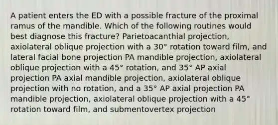 A patient enters the ED with a possible fracture of the proximal ramus of the mandible. Which of the following routines would best diagnose this fracture? Parietoacanthial projection, axiolateral oblique projection with a 30° rotation toward film, and lateral facial bone projection PA mandible projection, axiolateral oblique projection with a 45° rotation, and 35° AP axial projection PA axial mandible projection, axiolateral oblique projection with no rotation, and a 35° AP axial projection PA mandible projection, axiolateral oblique projection with a 45° rotation toward film, and submentovertex projection