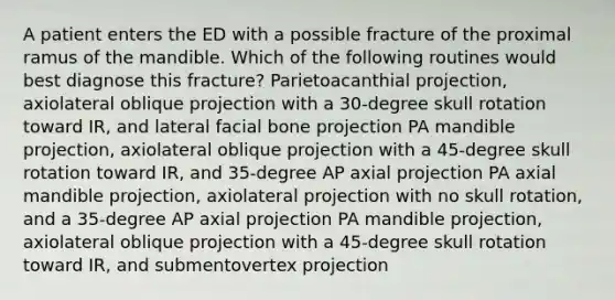 A patient enters the ED with a possible fracture of the proximal ramus of the mandible. Which of the following routines would best diagnose this fracture? Parietoacanthial projection, axiolateral oblique projection with a 30-degree skull rotation toward IR, and lateral facial bone projection PA mandible projection, axiolateral oblique projection with a 45-degree skull rotation toward IR, and 35-degree AP axial projection PA axial mandible projection, axiolateral projection with no skull rotation, and a 35-degree AP axial projection PA mandible projection, axiolateral oblique projection with a 45-degree skull rotation toward IR, and submentovertex projection