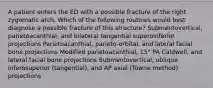 A patient enters the ED with a possible fracture of the right zygomatic arch. Which of the following routines would best diagnose a possible fracture of this structure? Submentovertical, parietoacanthial, and bilateral tangential superoinferior projections Parietoacanthial, parieto-orbital, and lateral facial bone projections Modified parietoacanthial, 15° PA Caldwell, and lateral facial bone projections Submentovertical, oblique inferosuperior (tangential), and AP axial (Towne method) projections