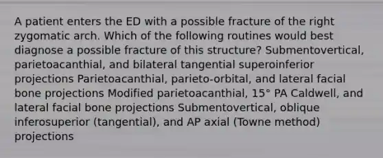 A patient enters the ED with a possible fracture of the right zygomatic arch. Which of the following routines would best diagnose a possible fracture of this structure? Submentovertical, parietoacanthial, and bilateral tangential superoinferior projections Parietoacanthial, parieto-orbital, and lateral facial bone projections Modified parietoacanthial, 15° PA Caldwell, and lateral facial bone projections Submentovertical, oblique inferosuperior (tangential), and AP axial (Towne method) projections