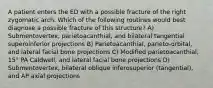 A patient enters the ED with a possible fracture of the right zygomatic arch. Which of the following routines would best diagnose a possible fracture of this structure? A) Submentovertex, parietoacanthial, and bilateral tangential superoinferior projections B) Parietoacanthial, parieto-orbital, and lateral facial bone projections C) Modified parietoacanthial, 15° PA Caldwell, and lateral facial bone projections D) Submentovertex, bilateral oblique inferosuperior (tangential), and AP axial projections