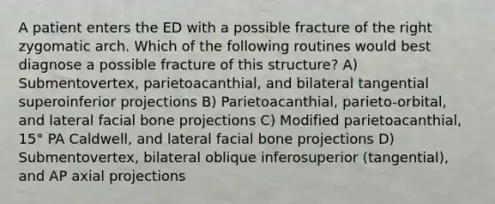 A patient enters the ED with a possible fracture of the right zygomatic arch. Which of the following routines would best diagnose a possible fracture of this structure? A) Submentovertex, parietoacanthial, and bilateral tangential superoinferior projections B) Parietoacanthial, parieto-orbital, and lateral facial bone projections C) Modified parietoacanthial, 15° PA Caldwell, and lateral facial bone projections D) Submentovertex, bilateral oblique inferosuperior (tangential), and AP axial projections