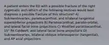 A patient enters the ED with a possible fracture of the right zygomatic arch.Which of the following routines would best diagnose a possible fracture of this structure? A) Submentovertex, parietoacanthial, and bilateral tangential superoinferior projections B) Parietoacanthial, parieto-orbital, and lateral facial bone projections C) Modified parietoacanthial, 15° PA Caldwell, and lateral facial bone projections D) Submentovertex, bilateral oblique inferosuperior (tangential), and AP axial projections