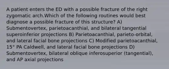 A patient enters the ED with a possible fracture of the right zygomatic arch.Which of the following routines would best diagnose a possible fracture of this structure? A) Submentovertex, parietoacanthial, and bilateral tangential superoinferior projections B) Parietoacanthial, parieto-orbital, and lateral facial bone projections C) Modified parietoacanthial, 15° PA Caldwell, and lateral facial bone projections D) Submentovertex, bilateral oblique inferosuperior (tangential), and AP axial projections