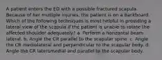 A patient enters the ED with a possible fractured scapula. Because of her multiple injuries, the patient is on a backboard. Which of the following techniques is most helpful in providing a lateral view of the scapula if the patient is unable to rotate the affected shoulder adequately? a. Perform a horizontal beam lateral. b. Angle the CR parallel to the scapular spine. c. Angle the CR mediolateral and perpendicular to the scapular body. d. Angle the CR lateromedial and parallel to the scapular body.