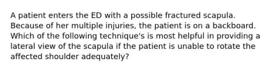 A patient enters the ED with a possible fractured scapula. Because of her multiple injuries, the patient is on a backboard. Which of the following technique's is most helpful in providing a lateral view of the scapula if the patient is unable to rotate the affected shoulder adequately?