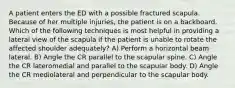 A patient enters the ED with a possible fractured scapula. Because of her multiple injuries, the patient is on a backboard. Which of the following techniques is most helpful in providing a lateral view of the scapula if the patient is unable to rotate the affected shoulder adequately? A) Perform a horizontal beam lateral. B) Angle the CR parallel to the scapular spine. C) Angle the CR lateromedial and parallel to the scapular body. D) Angle the CR mediolateral and perpendicular to the scapular body.