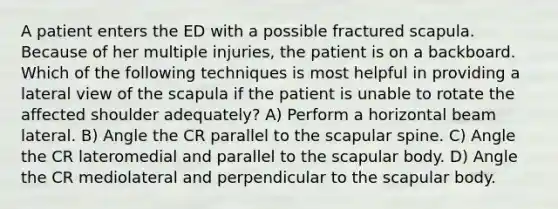 A patient enters the ED with a possible fractured scapula. Because of her multiple injuries, the patient is on a backboard. Which of the following techniques is most helpful in providing a lateral view of the scapula if the patient is unable to rotate the affected shoulder adequately? A) Perform a horizontal beam lateral. B) Angle the CR parallel to the scapular spine. C) Angle the CR lateromedial and parallel to the scapular body. D) Angle the CR mediolateral and perpendicular to the scapular body.