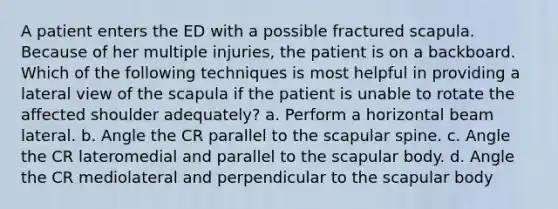 A patient enters the ED with a possible fractured scapula. Because of her multiple injuries, the patient is on a backboard. Which of the following techniques is most helpful in providing a lateral view of the scapula if the patient is unable to rotate the affected shoulder adequately? a. Perform a horizontal beam lateral. b. Angle the CR parallel to the scapular spine. c. Angle the CR lateromedial and parallel to the scapular body. d. Angle the CR mediolateral and perpendicular to the scapular body