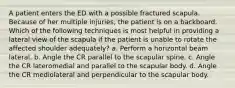 A patient enters the ED with a possible fractured scapula. Because of her multiple injuries, the patient is on a backboard. Which of the following techniques is most helpful in providing a lateral view of the scapula if the patient is unable to rotate the affected shoulder adequately? a. Perform a horizontal beam lateral. b. Angle the CR parallel to the scapular spine. c. Angle the CR lateromedial and parallel to the scapular body. d. Angle the CR mediolateral and perpendicular to the scapular body.