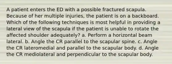 A patient enters the ED with a possible fractured scapula. Because of her multiple injuries, the patient is on a backboard. Which of the following techniques is most helpful in providing a lateral view of the scapula if the patient is unable to rotate the affected shoulder adequately? a. Perform a horizontal beam lateral. b. Angle the CR parallel to the scapular spine. c. Angle the CR lateromedial and parallel to the scapular body. d. Angle the CR mediolateral and perpendicular to the scapular body.