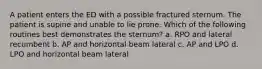 A patient enters the ED with a possible fractured sternum. The patient is supine and unable to lie prone. Which of the following routines best demonstrates the sternum? a. RPO and lateral recumbent b. AP and horizontal beam lateral c. AP and LPO d. LPO and horizontal beam lateral