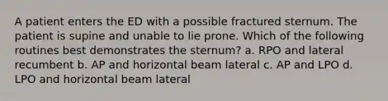 A patient enters the ED with a possible fractured sternum. The patient is supine and unable to lie prone. Which of the following routines best demonstrates the sternum? a. RPO and lateral recumbent b. AP and horizontal beam lateral c. AP and LPO d. LPO and horizontal beam lateral