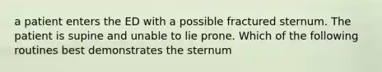 a patient enters the ED with a possible fractured sternum. The patient is supine and unable to lie prone. Which of the following routines best demonstrates the sternum