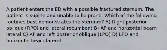 A patient enters the ED with a possible fractured sternum. The patient is supine and unable to lie prone. Which of the following routines best demonstrates the sternum? A) Right posterior oblique (RPO) and lateral recumbent B) AP and horizontal beam lateral C) AP and left posterior oblique (LPO) D) LPO and horizontal beam lateral