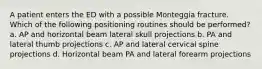 A patient enters the ED with a possible Monteggia fracture. Which of the following positioning routines should be performed? a. AP and horizontal beam lateral skull projections b. PA and lateral thumb projections c. AP and lateral cervical spine projections d. Horizontal beam PA and lateral forearm projections