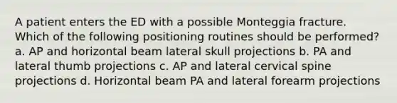 A patient enters the ED with a possible Monteggia fracture. Which of the following positioning routines should be performed? a. AP and horizontal beam lateral skull projections b. PA and lateral thumb projections c. AP and lateral cervical spine projections d. Horizontal beam PA and lateral forearm projections