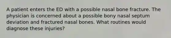 A patient enters the ED with a possible nasal bone fracture. The physician is concerned about a possible bony nasal septum deviation and fractured nasal bones. What routines would diagnose these injuries?