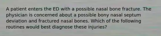 A patient enters the ED with a possible nasal bone fracture. The physician is concerned about a possible bony nasal septum deviation and fractured nasal bones. Which of the following routines would best diagnose these injuries?