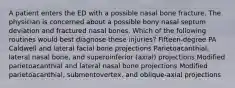 A patient enters the ED with a possible nasal bone fracture. The physician is concerned about a possible bony nasal septum deviation and fractured nasal bones. Which of the following routines would best diagnose these injuries? Fifteen-degree PA Caldwell and lateral facial bone projections Parietoacanthial, lateral nasal bone, and superoinferior (axial) projections Modified parietoacanthial and lateral nasal bone projections Modified parietoacanthial, submentovertex, and oblique-axial projections