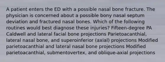 A patient enters the ED with a possible nasal bone fracture. The physician is concerned about a possible bony nasal septum deviation and fractured nasal bones. Which of the following routines would best diagnose these injuries? Fifteen-degree PA Caldwell and lateral facial bone projections Parietoacanthial, lateral nasal bone, and superoinferior (axial) projections Modified parietoacanthial and lateral nasal bone projections Modified parietoacanthial, submentovertex, and oblique-axial projections