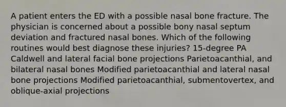 A patient enters the ED with a possible nasal bone fracture. The physician is concerned about a possible bony nasal septum deviation and fractured nasal bones. Which of the following routines would best diagnose these injuries? 15-degree PA Caldwell and lateral facial bone projections Parietoacanthial, and bilateral nasal bones Modified parietoacanthial and lateral nasal bone projections Modified parietoacanthial, submentovertex, and oblique-axial projections