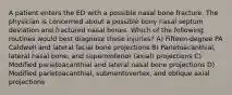 A patient enters the ED with a possible nasal bone fracture. The physician is concerned about a possible bony nasal septum deviation and fractured nasal bones. Which of the following routines would best diagnose these injuries? A) Fifteen-degree PA Caldwell and lateral facial bone projections B) Parietoacanthial, lateral nasal bone, and superoinferior (axial) projections C) Modified parietoacanthial and lateral nasal bone projections D) Modified parietoacanthial, submentovertex, and oblique axial projections