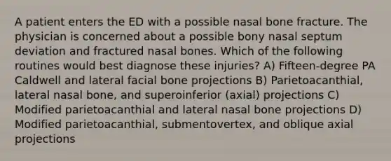 A patient enters the ED with a possible nasal bone fracture. The physician is concerned about a possible bony nasal septum deviation and fractured nasal bones. Which of the following routines would best diagnose these injuries? A) Fifteen-degree PA Caldwell and lateral facial bone projections B) Parietoacanthial, lateral nasal bone, and superoinferior (axial) projections C) Modified parietoacanthial and lateral nasal bone projections D) Modified parietoacanthial, submentovertex, and oblique axial projections