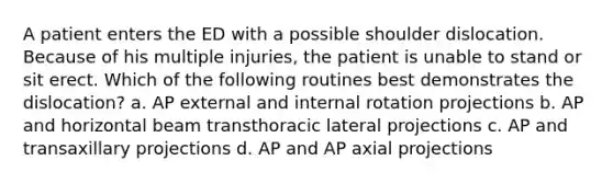 A patient enters the ED with a possible shoulder dislocation. Because of his multiple injuries, the patient is unable to stand or sit erect. Which of the following routines best demonstrates the dislocation? a. AP external and internal rotation projections b. AP and horizontal beam transthoracic lateral projections c. AP and transaxillary projections d. AP and AP axial projections