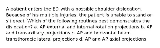 A patient enters the ED with a possible shoulder dislocation. Because of his multiple injuries, the patient is unable to stand or sit erect. Which of the following routines best demonstrates the dislocation? a. AP external and internal rotation projections b. AP and transaxillary projections c. AP and horizontal beam transthoracic lateral projections d. AP and AP axial projections