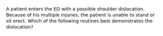 A patient enters the ED with a possible shoulder dislocation. Because of his multiple injuries, the patient is unable to stand or sit erect. Which of the following routines best demonstrates the dislocation?