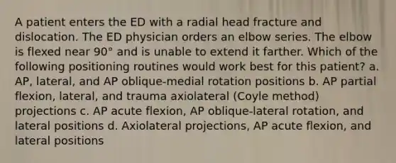 A patient enters the ED with a radial head fracture and dislocation. The ED physician orders an elbow series. The elbow is flexed near 90° and is unable to extend it farther. Which of the following positioning routines would work best for this patient? a. AP, lateral, and AP oblique-medial rotation positions b. AP partial flexion, lateral, and trauma axiolateral (Coyle method) projections c. AP acute flexion, AP oblique-lateral rotation, and lateral positions d. Axiolateral projections, AP acute flexion, and lateral positions